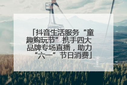 抖音生活服务“童趣购玩节”携手四大品牌专场直播，助力“六一”节日消费