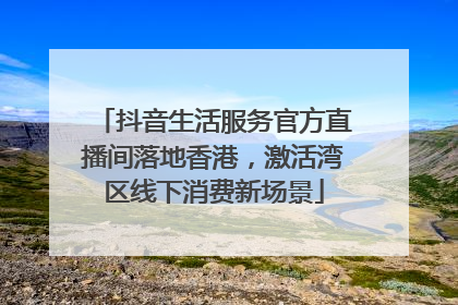 抖音生活服务官方直播间落地香港，激活湾区线下消费新场景