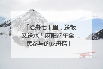 抬舟七十里，送饭又送水！麻阳端午全民参与的龙舟情