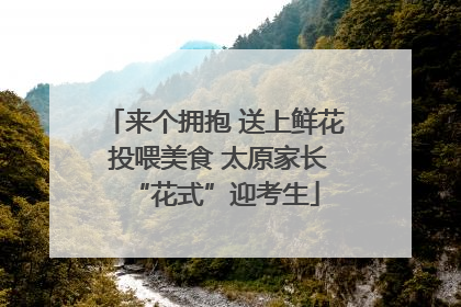 来个拥抱 送上鲜花 投喂美食 太原家长“花式”迎考生