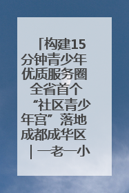 构建15分钟青少年优质服务圈 全省首个“社区青少年宫”落地成都成华区｜一老一小总关情