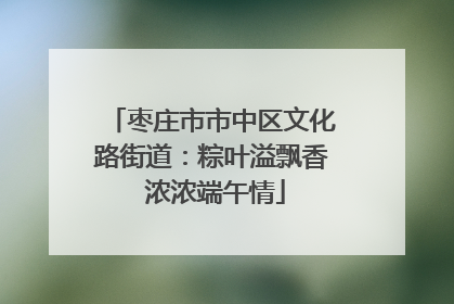 枣庄市市中区文化路街道：粽叶溢飘香 浓浓端午情