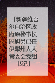 新疆维吾尔自治区政府原秘书长周旭勇已任伊犁州人大常委会党组书记
