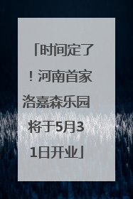 时间定了！河南首家洛嘉森乐园将于5月31日开业