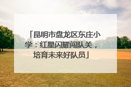 昆明市盘龙区东庄小学：红星闪耀闯队关，培育未来好队员