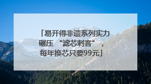易开得非遗系列实力碾压 “滤芯刺客”，每年换芯只要99元