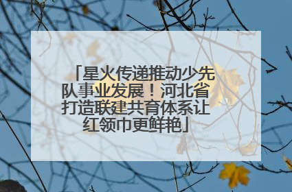 星火传递推动少先队事业发展！河北省打造联建共育体系让红领巾更鲜艳