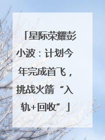 星际荣耀彭小波：计划今年完成首飞，挑战火箭“入轨+回收”