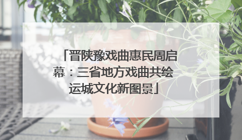 晋陕豫戏曲惠民周启幕：三省地方戏曲共绘运城文化新图景