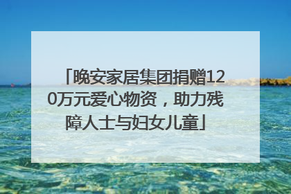 晚安家居集团捐赠120万元爱心物资，助力残障人士与妇女儿童