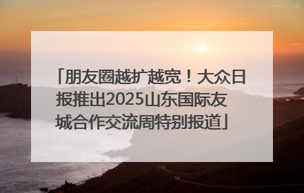 朋友圈越扩越宽！大众日报推出2025山东国际友城合作交流周特别报道