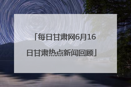 每日甘肃网6月16日甘肃热点新闻回顾