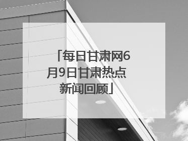 每日甘肃网6月9日甘肃热点新闻回顾
