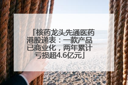核药龙头先通医药港股递表：一款产品已商业化，两年累计亏损超4.6亿元