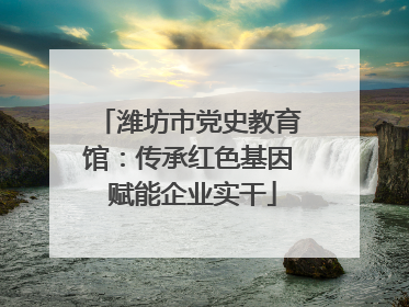潍坊市党史教育馆：传承红色基因 赋能企业实干