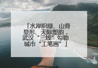 水岸织绿、山脊显形、天际塑韵，武汉“三线”勾勒城市“工笔画”