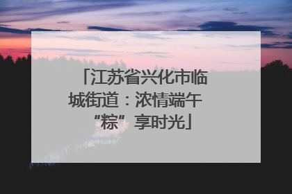 江苏省兴化市临城街道：浓情端午 “粽”享时光