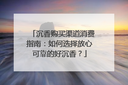 沉香购买渠道消费指南：如何选择放心可靠的好沉香？