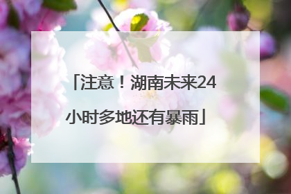 注意！湖南未来24小时多地还有暴雨