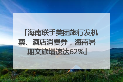 海南联手美团旅行发机票、酒店消费券，海南暑期文旅增速达62%