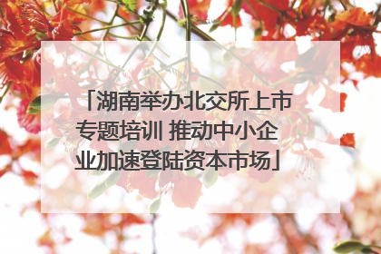 湖南举办北交所上市专题培训 推动中小企业加速登陆资本市场