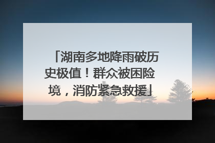 湖南多地降雨破历史极值！群众被困险境，消防紧急救援