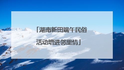 湖南新田端午民俗活动增进邻里情