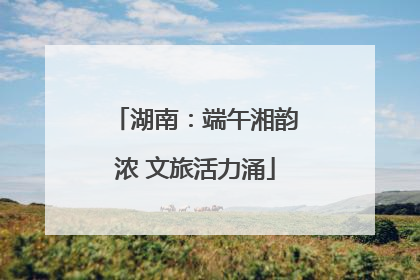 湖南：端午湘韵浓 文旅活力涌