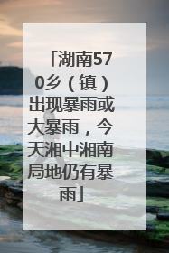 湖南570乡（镇）出现暴雨或大暴雨，今天湘中湘南局地仍有暴雨