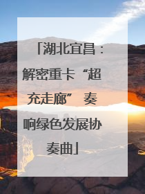 湖北宜昌：解密重卡“超充走廊” 奏响绿色发展协奏曲