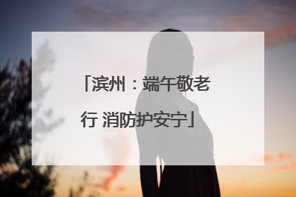 滨州：端午敬老行 消防护安宁