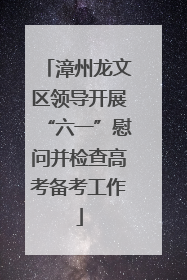 漳州龙文区领导开展“六一”慰问并检查高考备考工作