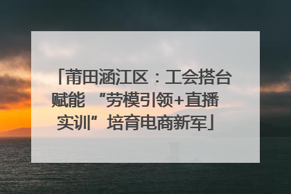 莆田涵江区：工会搭台赋能 “劳模引领+直播实训”培育电商新军