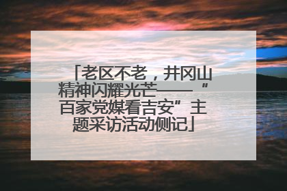 老区不老，井冈山精神闪耀光芒——“百家党媒看吉安”主题采访活动侧记