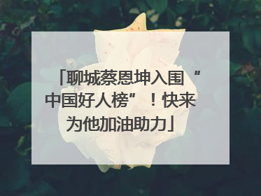 聊城蔡恩坤入围“中国好人榜”！快来为他加油助力