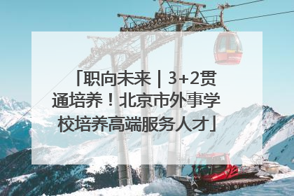 职向未来｜3+2贯通培养！北京市外事学校培养高端服务人才