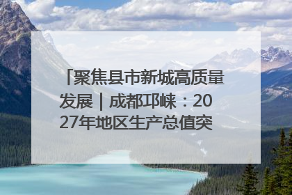 聚焦县市新城高质量发展｜成都邛崃：2027年地区生产总值突破550亿元、建成五百亿级园区