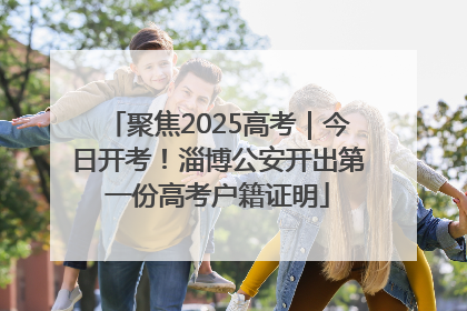 聚焦2025高考｜今日开考！淄博公安开出第一份高考户籍证明