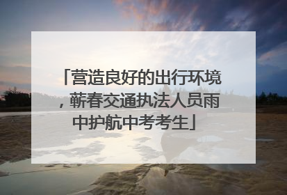 营造良好的出行环境，蕲春交通执法人员雨中护航中考考生