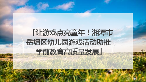 让游戏点亮童年！湘潭市岳塘区幼儿园游戏活动助推学前教育高质量发展