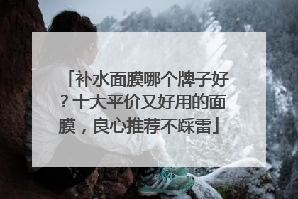 补水面膜哪个牌子好？十大平价又好用的面膜，良心推荐不踩雷