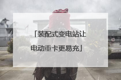 装配式变电站让电动重卡更易充