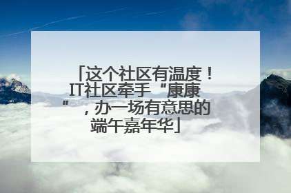 这个社区有温度！IT社区牵手“康康”，办一场有意思的端午嘉年华