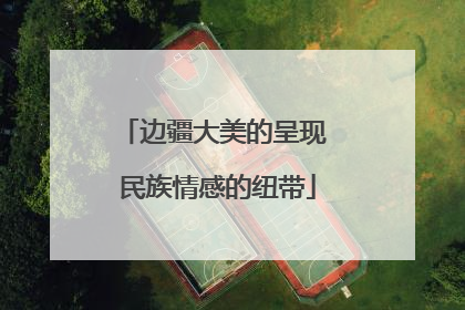 边疆大美的呈现 民族情感的纽带