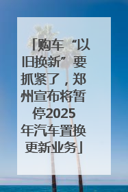 购车“以旧换新”要抓紧了，郑州宣布将暂停2025年汽车置换更新业务