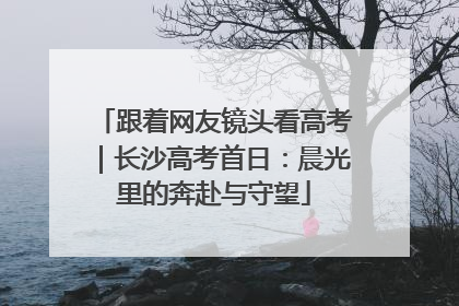 跟着网友镜头看高考｜长沙高考首日：晨光里的奔赴与守望