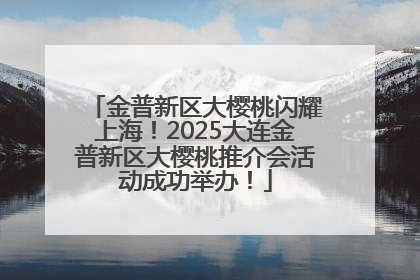 金普新区大樱桃闪耀上海！2025大连金普新区大樱桃推介会活动成功举办！