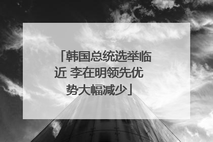 韩国总统选举临近 李在明领先优势大幅减少