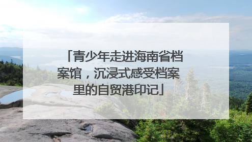 青少年走进海南省档案馆，沉浸式感受档案里的自贸港印记
