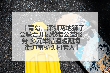 青岛、深圳两地狮子会联合开展敬老公益服务 多元举措温暖潮海街道南杨头村老人